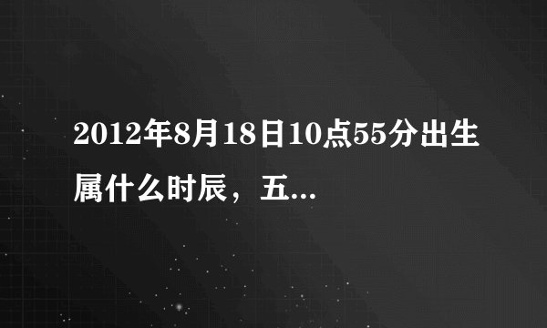 2012年8月18日10点55分出生属什么时辰，五行是什么