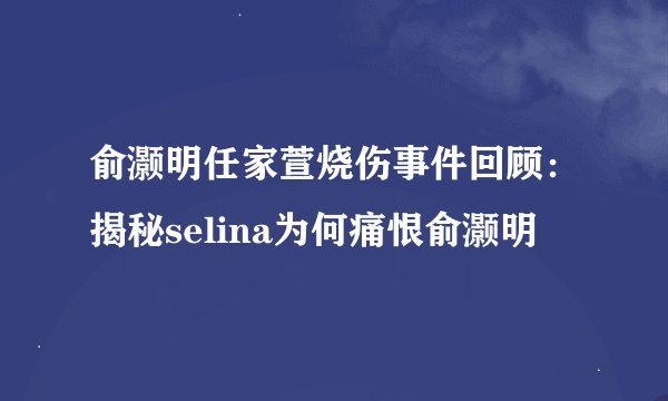 俞灏明任家萱烧伤事件回顾：揭秘selina为何痛恨俞灏明