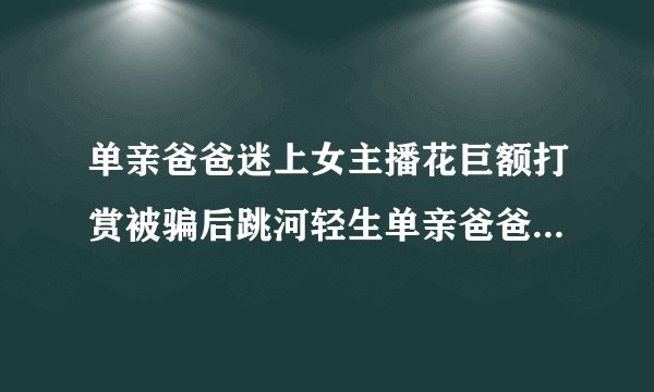 单亲爸爸迷上女主播花巨额打赏被骗后跳河轻生单亲爸爸巨额打赏女主播被骗后跳河
