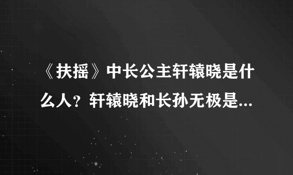 《扶摇》中长公主轩辕晓是什么人？轩辕晓和长孙无极是什么关系？