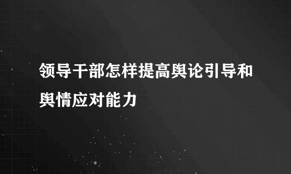 领导干部怎样提高舆论引导和舆情应对能力