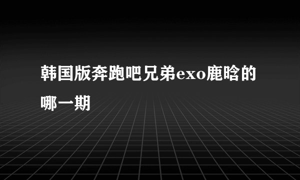 韩国版奔跑吧兄弟exo鹿晗的哪一期
