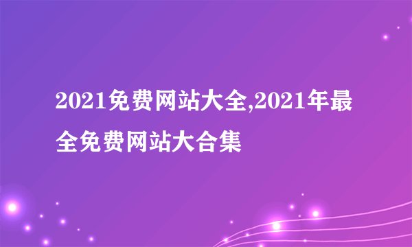 2021免费网站大全,2021年最全免费网站大合集