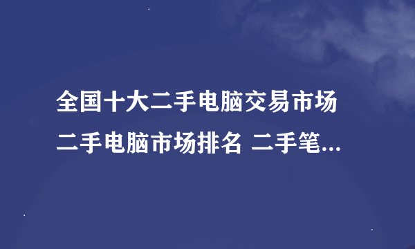 全国十大二手电脑交易市场 二手电脑市场排名 二手笔记本电脑在哪里买靠谱