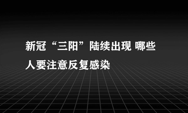 新冠“三阳”陆续出现 哪些人要注意反复感染
