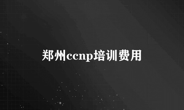 郑州ccnp培训费用