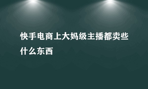 快手电商上大妈级主播都卖些什么东西