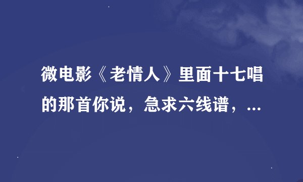 微电影《老情人》里面十七唱的那首你说，急求六线谱，谁知道，可加分！！！