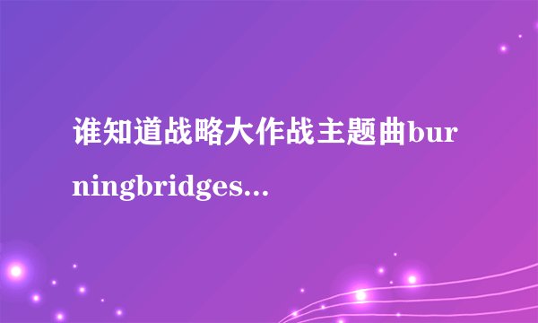 谁知道战略大作战主题曲burningbridges的歌词及中文翻译