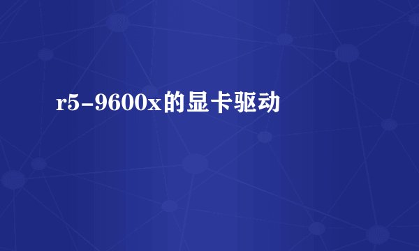 r5-9600x的显卡驱动