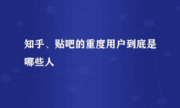 知乎、贴吧的重度用户到底是哪些人
