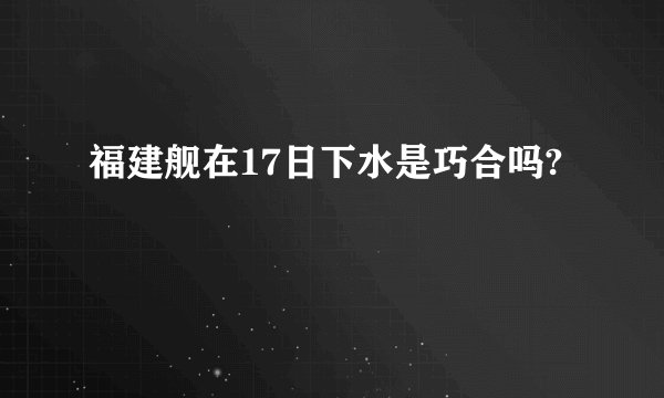 福建舰在17日下水是巧合吗?
