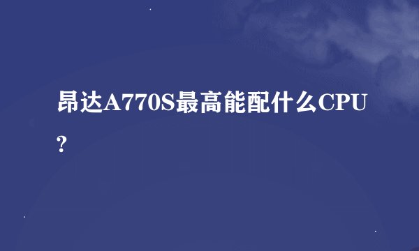 昂达A770S最高能配什么CPU?