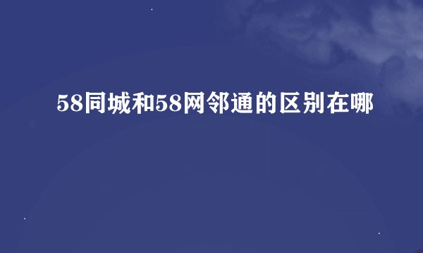 58同城和58网邻通的区别在哪