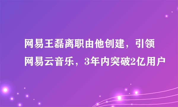 网易王磊离职由他创建，引领网易云音乐，3年内突破2亿用户