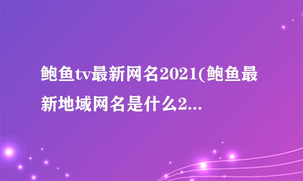 鲍鱼tv最新网名2021(鲍鱼最新地域网名是什么2021)
