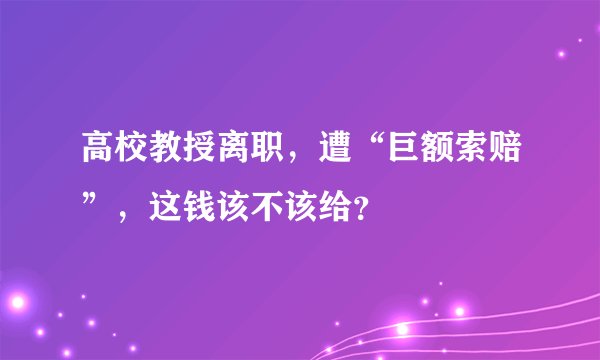 高校教授离职，遭“巨额索赔”，这钱该不该给？