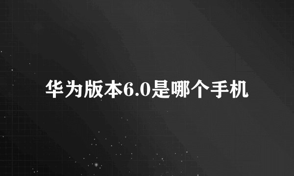华为版本6.0是哪个手机