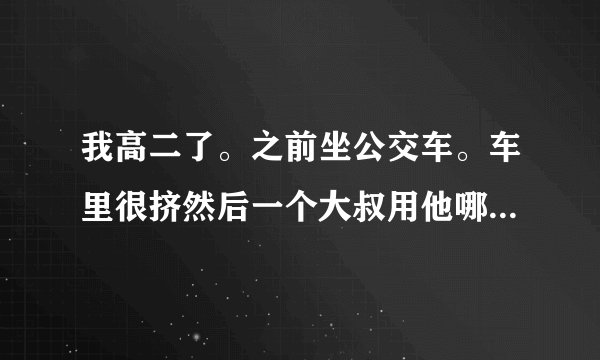 我高二了。之前坐公交车。车里很挤然后一个大叔用他哪个一直顶着