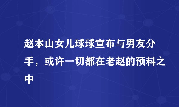 赵本山女儿球球宣布与男友分手，或许一切都在老赵的预料之中