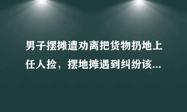 男子摆摊遭劝离把货物扔地上任人捡，摆地摊遇到纠纷该如何处理？