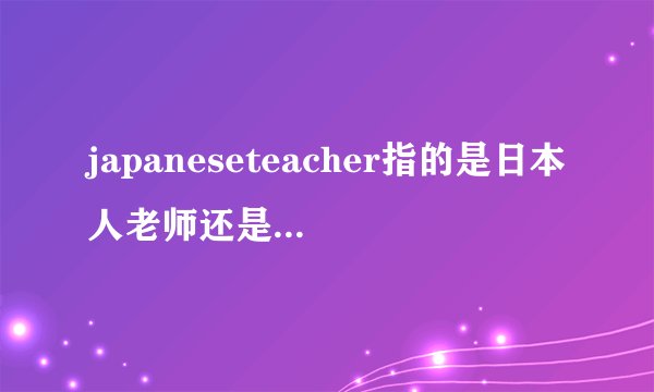 japaneseteacher指的是日本人老师还是日语老师?