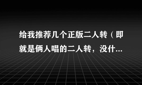 给我推荐几个正版二人转（即就是俩人唱的二人转，没什么搞笑什么玩意的 ）的网站