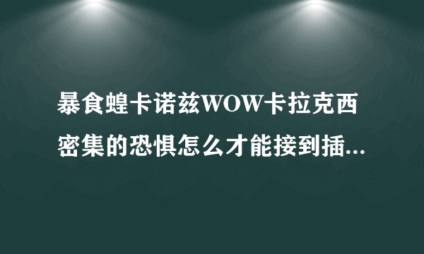 暴食蝗卡诺兹WOW卡拉克西密集的恐惧怎么才能接到插件显示有这个任务但是