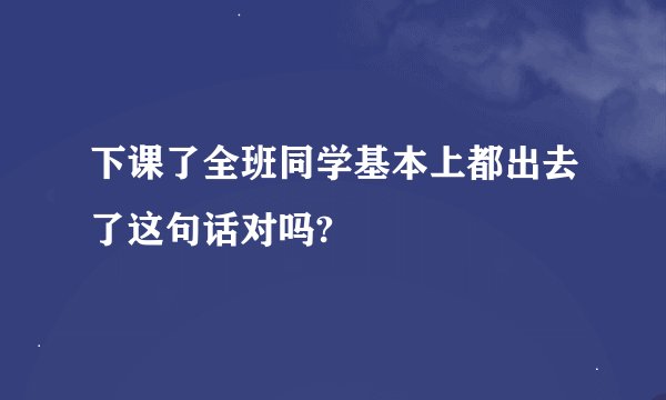 下课了全班同学基本上都出去了这句话对吗?