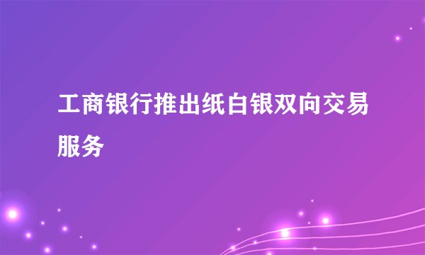 工商银行推出纸白银双向交易服务