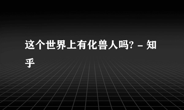 这个世界上有化兽人吗? - 知乎