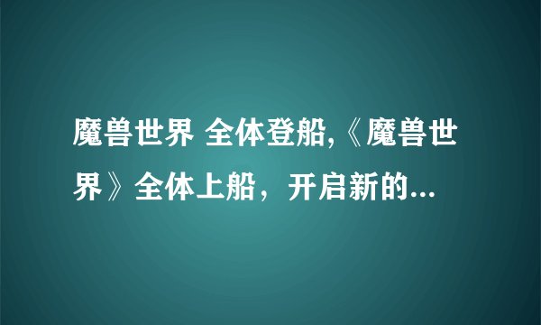 魔兽世界 全体登船,《魔兽世界》全体上船，开启新的冒险旅程！