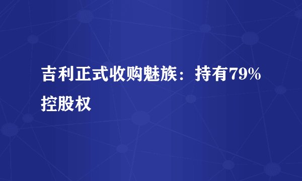 吉利正式收购魅族：持有79%控股权