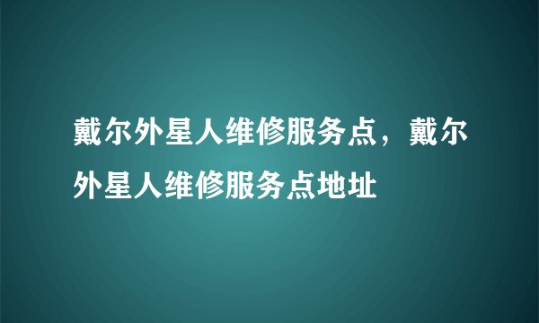戴尔外星人维修服务点，戴尔外星人维修服务点地址