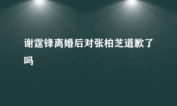 谢霆锋离婚后对张柏芝道歉了吗