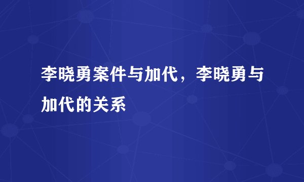 李晓勇案件与加代，李晓勇与加代的关系