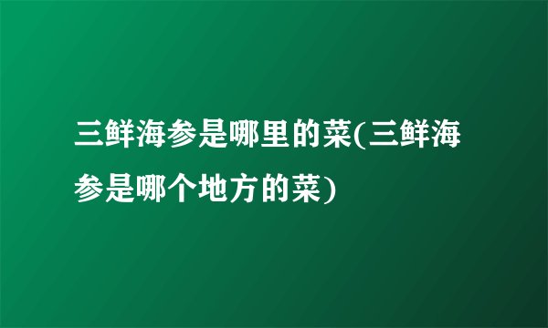 三鲜海参是哪里的菜(三鲜海参是哪个地方的菜)