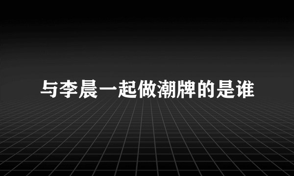 与李晨一起做潮牌的是谁
