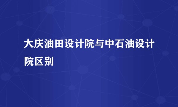 大庆油田设计院与中石油设计院区别