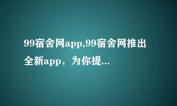 99宿舍网app,99宿舍网推出全新app，为你提供更优秀的住宿服务