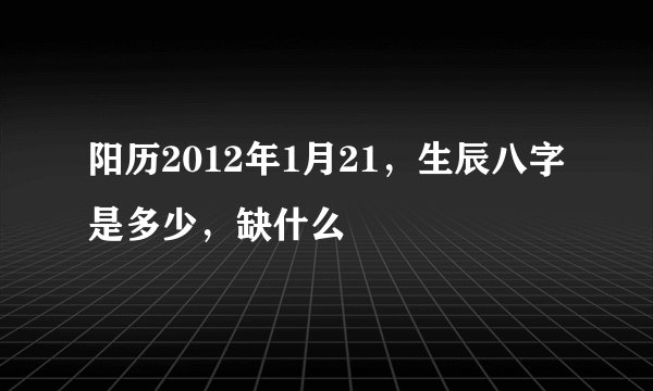 阳历2012年1月21，生辰八字是多少，缺什么