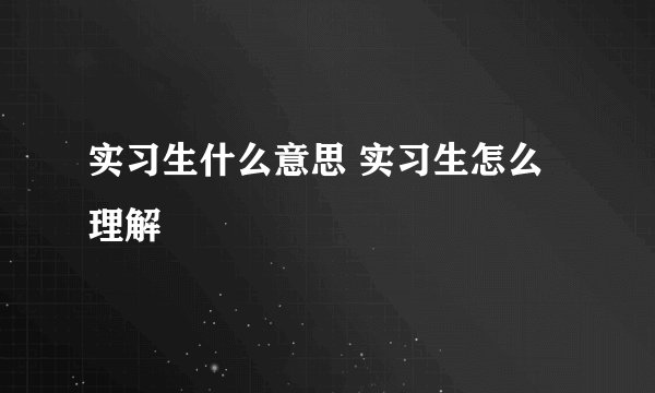 实习生什么意思 实习生怎么理解