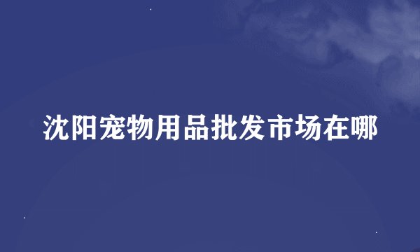 沈阳宠物用品批发市场在哪