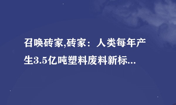 召唤砖家,砖家:人类每年产生3.5亿吨塑料废料新标题:全球年产塑料废料3.5亿吨