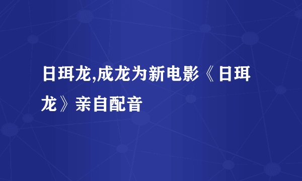 日珥龙,成龙为新电影《日珥龙》亲自配音