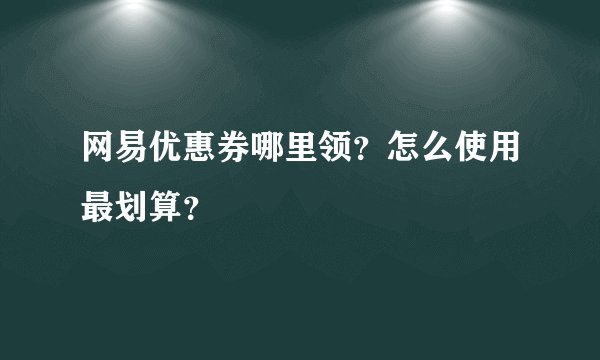 网易优惠券哪里领？怎么使用最划算？
