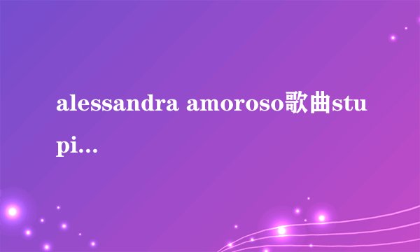 alessandra amoroso歌曲stupida是什么时候的歌
