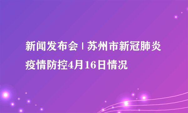 新闻发布会 | 苏州市新冠肺炎疫情防控4月16日情况