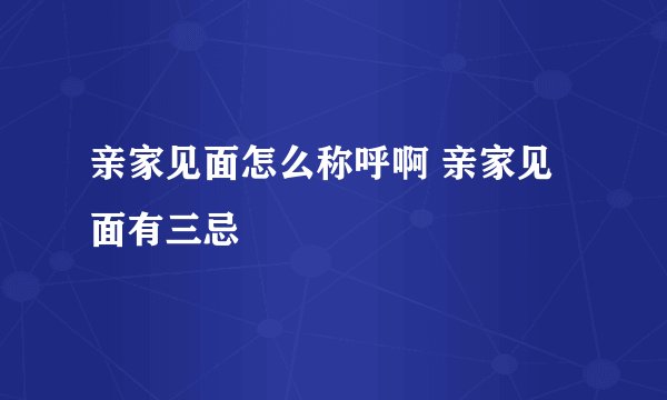 亲家见面怎么称呼啊 亲家见面有三忌