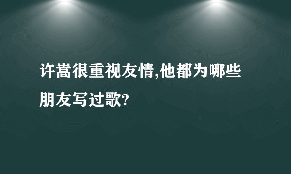 许嵩很重视友情,他都为哪些朋友写过歌?